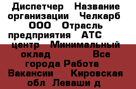 Диспетчер › Название организации ­ Челкарб, ООО › Отрасль предприятия ­ АТС, call-центр › Минимальный оклад ­ 18 000 - Все города Работа » Вакансии   . Кировская обл.,Леваши д.